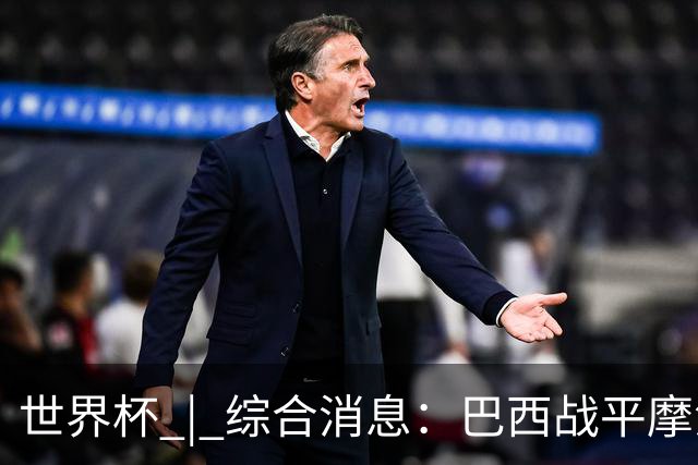 世界杯 | 综合消息：巴西战平摩洛哥 卡塔尔首获积分
