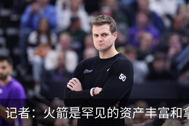 记者：火箭是罕见的资产丰富&拿过50胜但仍不知谁是基石的球队